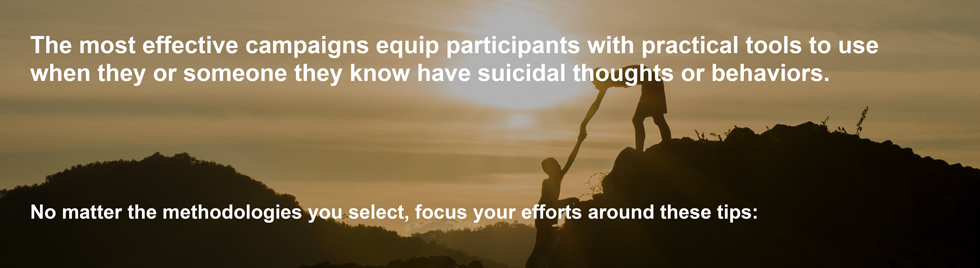 The most effective campaigns equip participants with practical tools to use when they or someone they know have suicidal thoughts or behaviors. No matter the methodologies you select, focus your efforts around these tips: